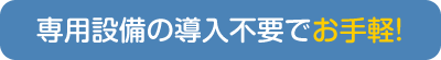 専用設備の導入不要でお手軽！