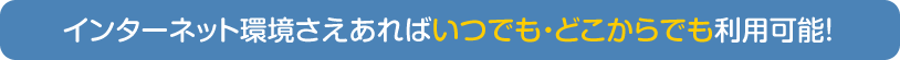 インターネット環境さえあればいつでも・どこからでも利用可能