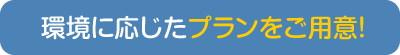 環境に応じたプランをご用意！