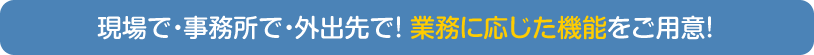 現場で・事務所で・外出先で！業務に応じた機能をご用意！
